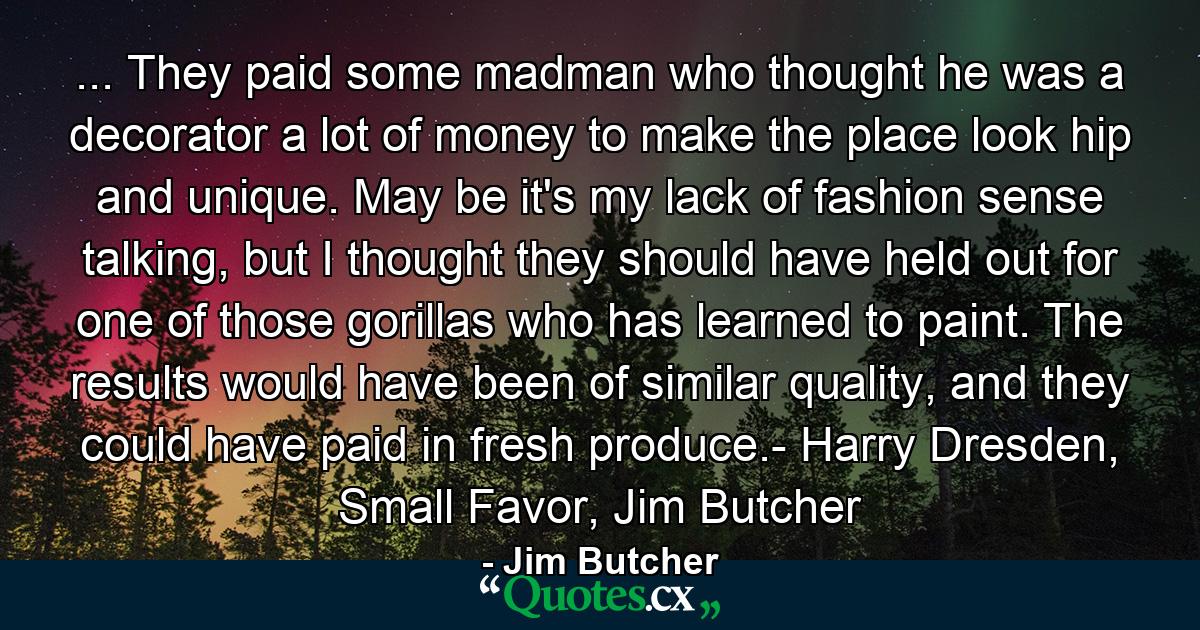 ... They paid some madman who thought he was a decorator a lot of money to make the place look hip and unique. May be it's my lack of fashion sense talking, but I thought they should have held out for one of those gorillas who has learned to paint. The results would have been of similar quality, and they could have paid in fresh produce.- Harry Dresden, Small Favor, Jim Butcher - Quote by Jim Butcher