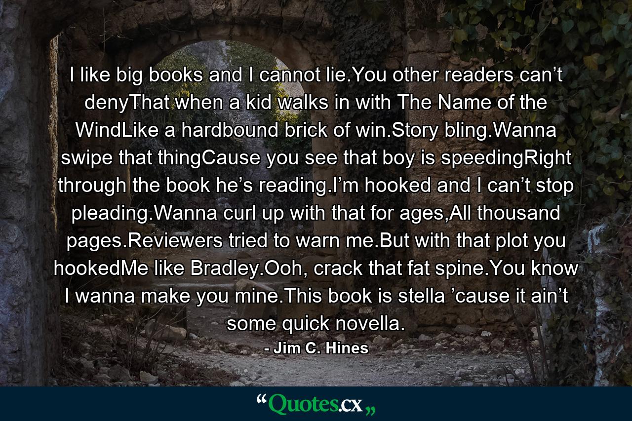 I like big books and I cannot lie.You other readers can’t denyThat when a kid walks in with The Name of the WindLike a hardbound brick of win.Story bling.Wanna swipe that thingCause you see that boy is speedingRight through the book he’s reading.I’m hooked and I can’t stop pleading.Wanna curl up with that for ages,All thousand pages.Reviewers tried to warn me.But with that plot you hookedMe like Bradley.Ooh, crack that fat spine.You know I wanna make you mine.This book is stella ’cause it ain’t some quick novella. - Quote by Jim C. Hines