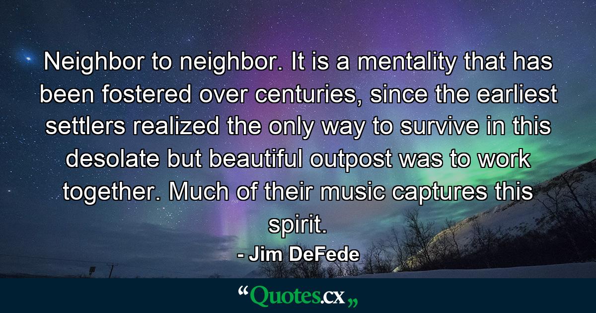 Neighbor to neighbor. It is a mentality that has been fostered over centuries, since the earliest settlers realized the only way to survive in this desolate but beautiful outpost was to work together. Much of their music captures this spirit. - Quote by Jim DeFede