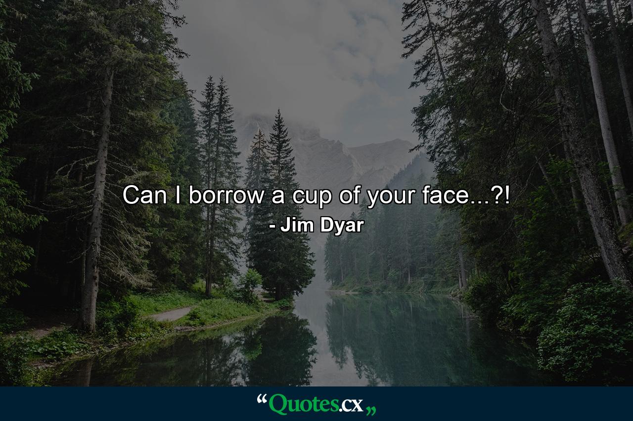 Can I borrow a cup of your face...?! - Quote by Jim Dyar