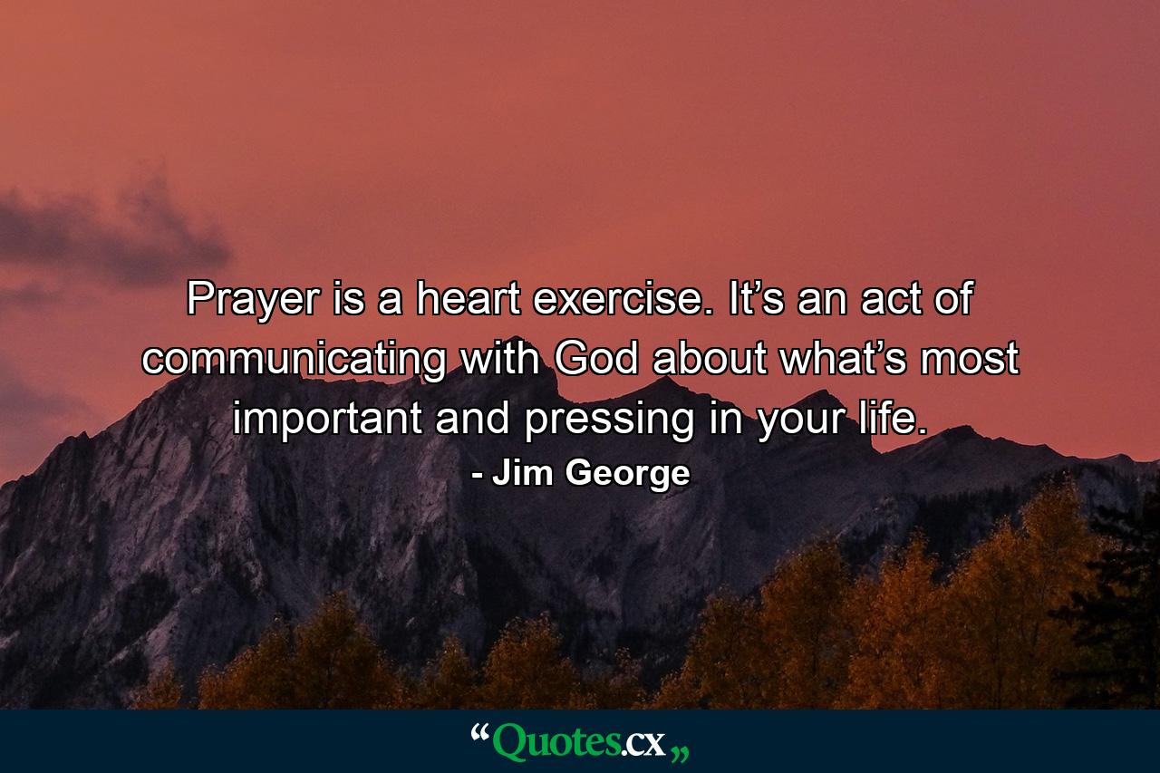 Prayer is a heart exercise. It’s an act of communicating with God about what’s most important and pressing in your life. - Quote by Jim George