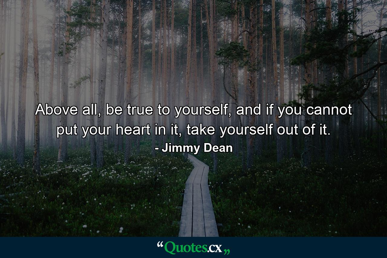 Above all, be true to yourself, and if you cannot put your heart in it, take yourself out of it. - Quote by Jimmy Dean