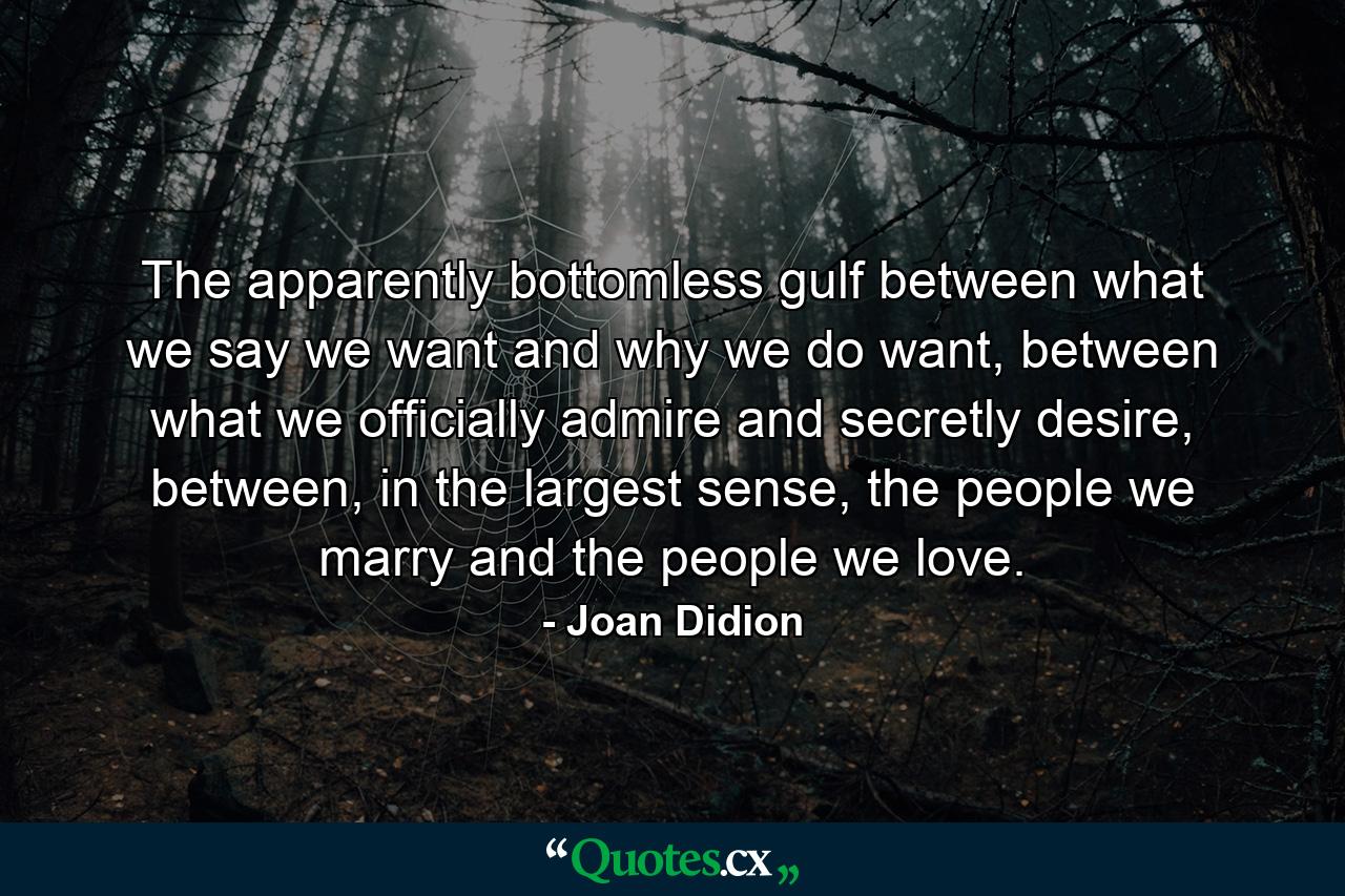 The apparently bottomless gulf between what we say we want and why we do want, between what we officially admire and secretly desire, between, in the largest sense, the people we marry and the people we love. - Quote by Joan Didion