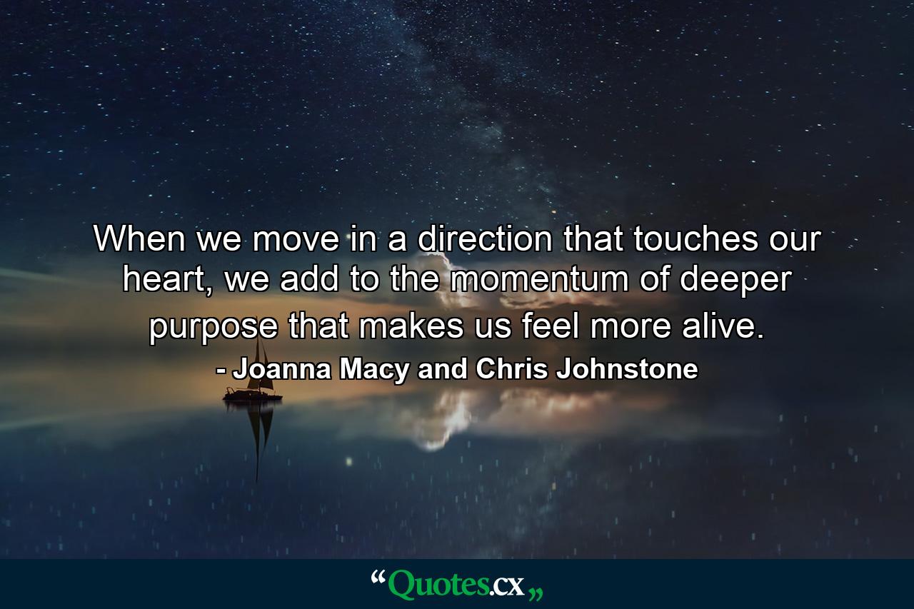 When we move in a direction that touches our heart, we add to the momentum of deeper purpose that makes us feel more alive. - Quote by Joanna Macy and Chris Johnstone