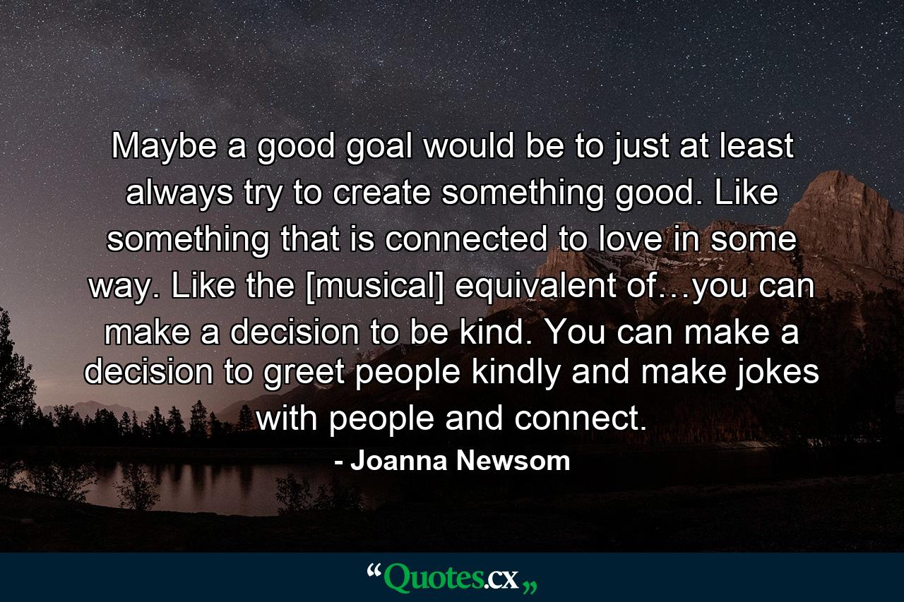 Maybe a good goal would be to just at least always try to create something good. Like something that is connected to love in some way. Like the [musical] equivalent of…you can make a decision to be kind. You can make a decision to greet people kindly and make jokes with people and connect. - Quote by Joanna Newsom