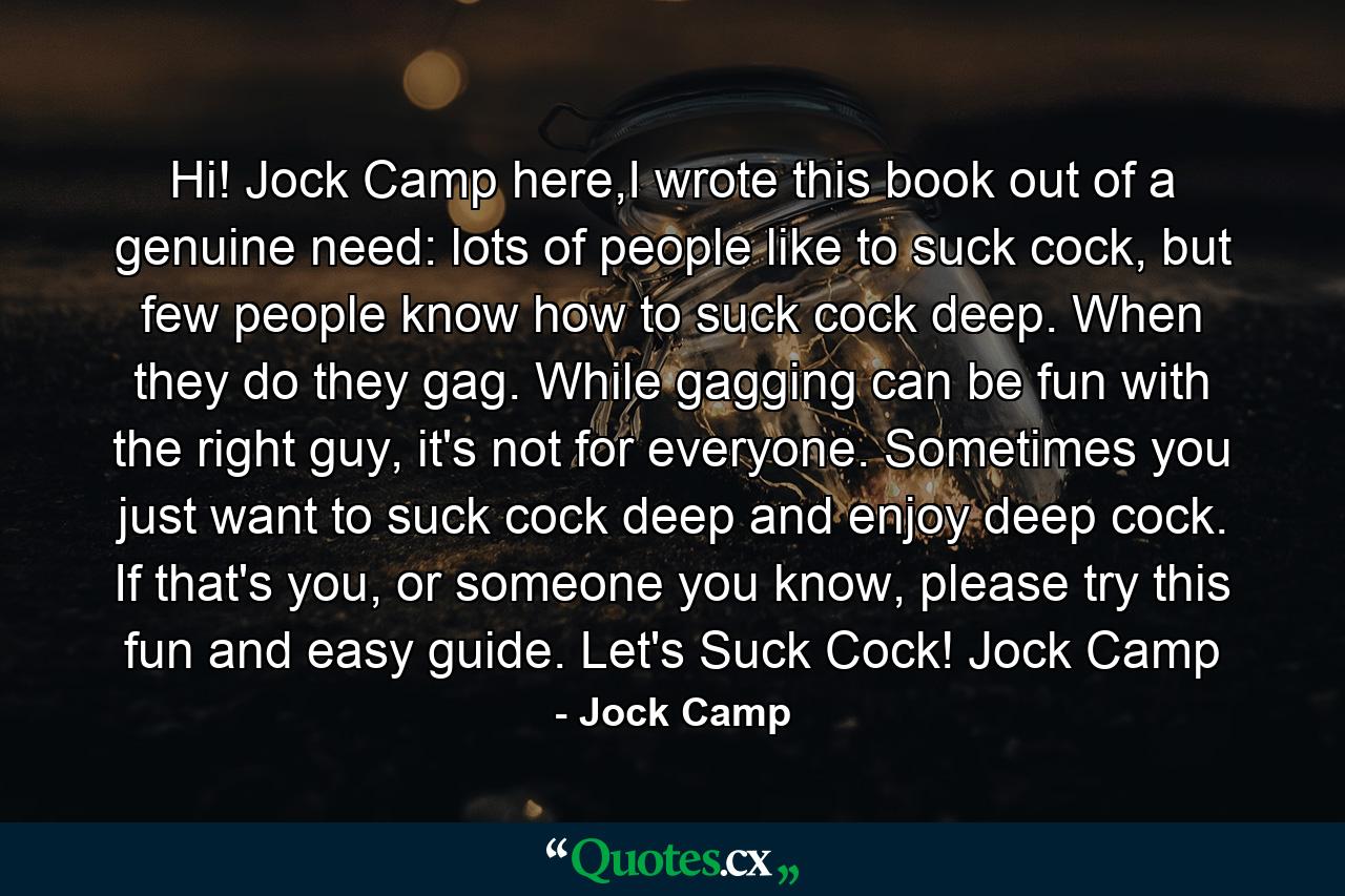 Hi! Jock Camp here,I wrote this book out of a genuine need: lots of people like to suck cock, but few people know how to suck cock deep. When they do they gag. While gagging can be fun with the right guy, it's not for everyone. Sometimes you just want to suck cock deep and enjoy deep cock. If that's you, or someone you know, please try this fun and easy guide. Let's Suck Cock! Jock Camp - Quote by Jock Camp