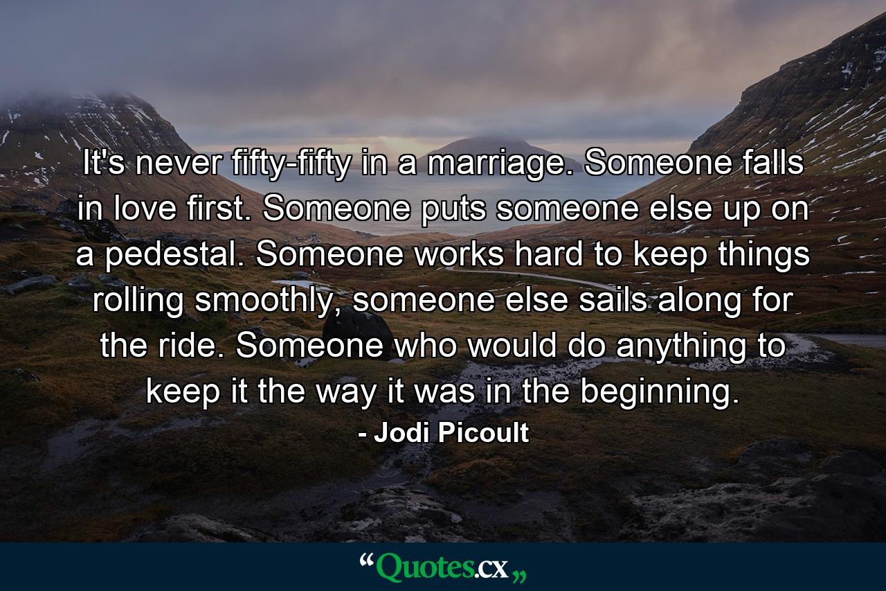 It's never fifty-fifty in a marriage. Someone falls in love first. Someone puts someone else up on a pedestal. Someone works hard to keep things rolling smoothly, someone else sails along for the ride. Someone who would do anything to keep it the way it was in the beginning. - Quote by Jodi Picoult