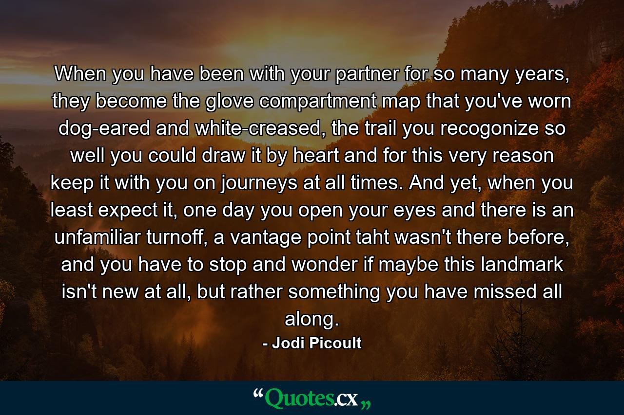 When you have been with your partner for so many years, they become the glove compartment map that you've worn dog-eared and white-creased, the trail you recogonize so well you could draw it by heart and for this very reason keep it with you on journeys at all times. And yet, when you least expect it, one day you open your eyes and there is an unfamiliar turnoff, a vantage point taht wasn't there before, and you have to stop and wonder if maybe this landmark isn't new at all, but rather something you have missed all along. - Quote by Jodi Picoult