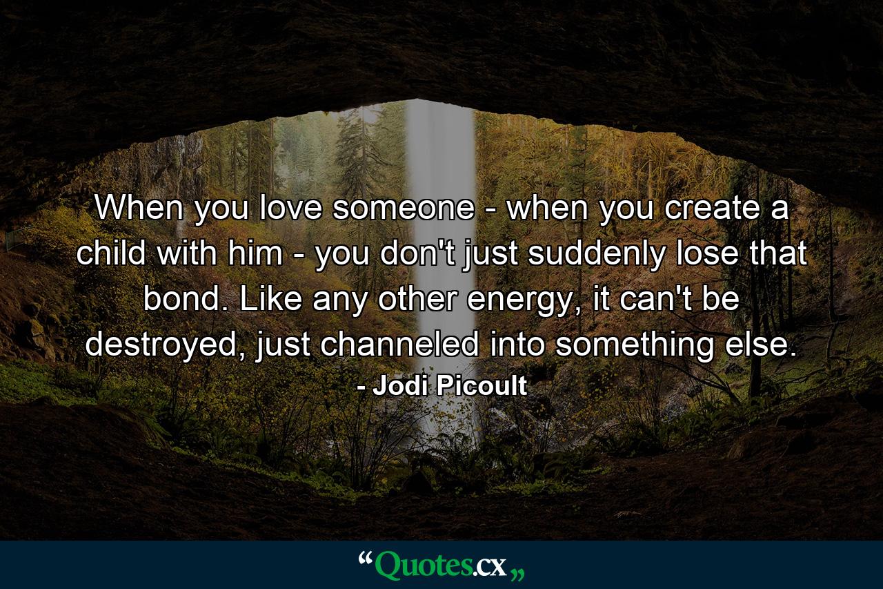 When you love someone - when you create a child with him - you don't just suddenly lose that bond. Like any other energy, it can't be destroyed, just channeled into something else. - Quote by Jodi Picoult