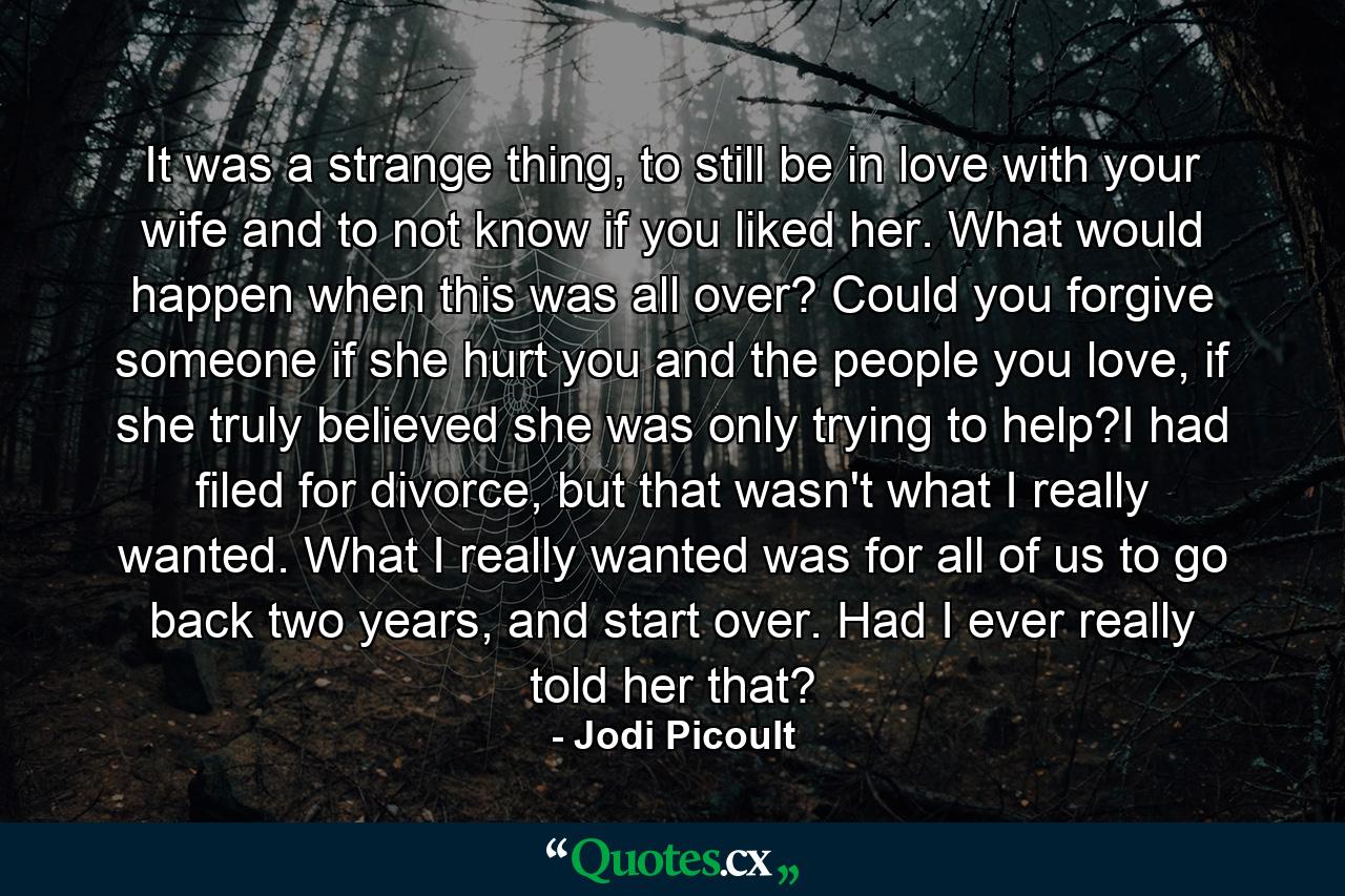 It was a strange thing, to still be in love with your wife and to not know if you liked her. What would happen when this was all over? Could you forgive someone if she hurt you and the people you love, if she truly believed she was only trying to help?I had filed for divorce, but that wasn't what I really wanted. What I really wanted was for all of us to go back two years, and start over. Had I ever really told her that? - Quote by Jodi Picoult