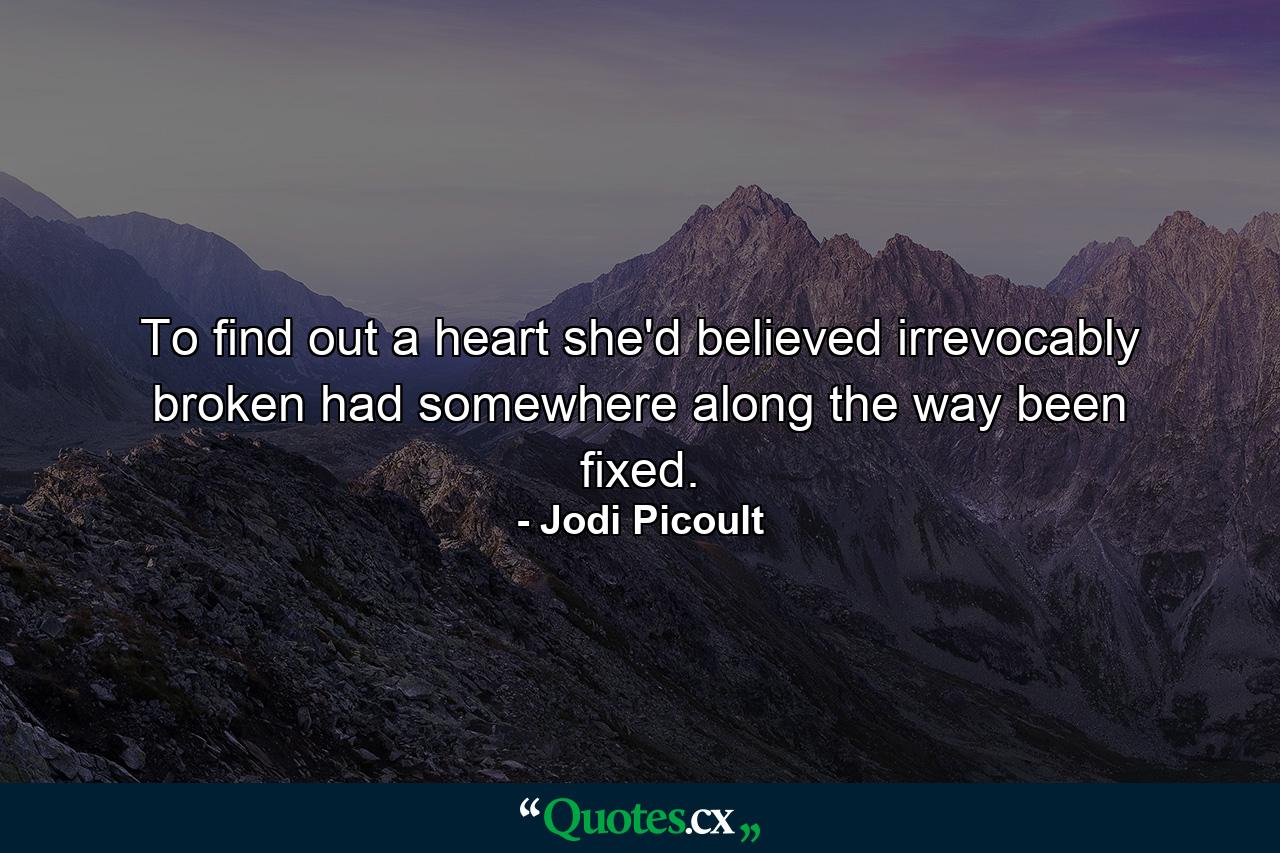 To find out a heart she'd believed irrevocably broken had somewhere along the way been fixed. - Quote by Jodi Picoult