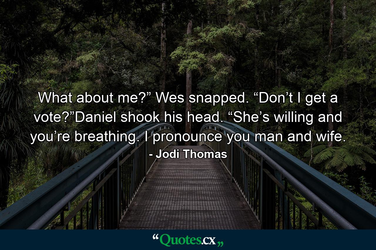 What about me?” Wes snapped. “Don’t I get a vote?”Daniel shook his head. “She’s willing and you’re breathing. I pronounce you man and wife. - Quote by Jodi Thomas