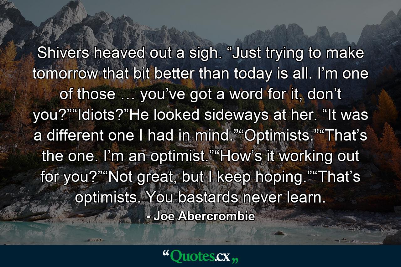 Shivers heaved out a sigh. “Just trying to make tomorrow that bit better than today is all. I’m one of those … you’ve got a word for it, don’t you?”“Idiots?”He looked sideways at her. “It was a different one I had in mind.”“Optimists.”“That’s the one. I’m an optimist.”“How’s it working out for you?”“Not great, but I keep hoping.”“That’s optimists. You bastards never learn. - Quote by Joe Abercrombie