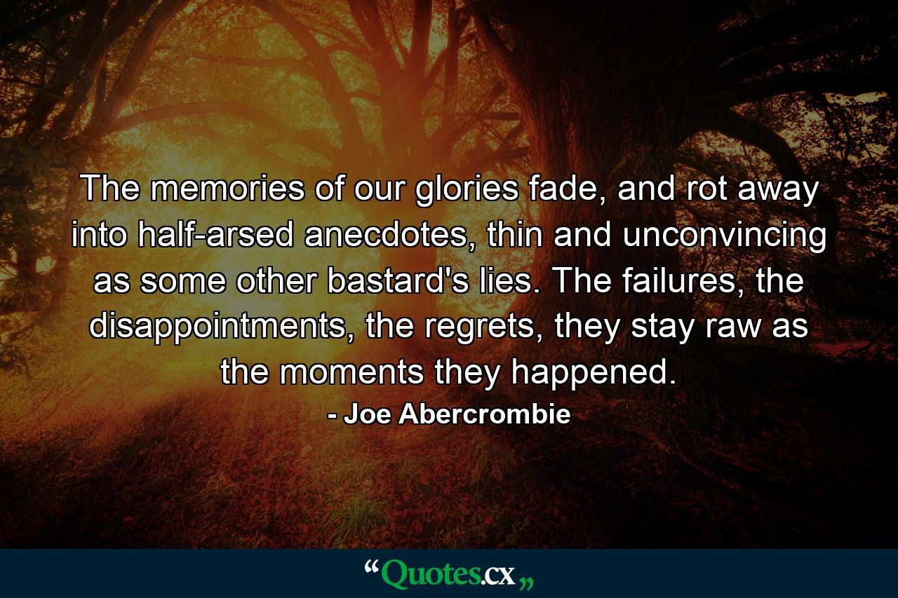 The memories of our glories fade, and rot away into half-arsed anecdotes, thin and unconvincing as some other bastard's lies. The failures, the disappointments, the regrets, they stay raw as the moments they happened. - Quote by Joe Abercrombie