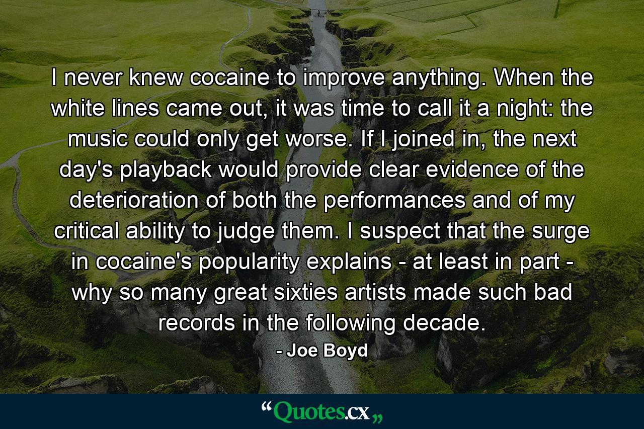 I never knew cocaine to improve anything. When the white lines came out, it was time to call it a night: the music could only get worse. If I joined in, the next day's playback would provide clear evidence of the deterioration of both the performances and of my critical ability to judge them. I suspect that the surge in cocaine's popularity explains - at least in part - why so many great sixties artists made such bad records in the following decade. - Quote by Joe Boyd