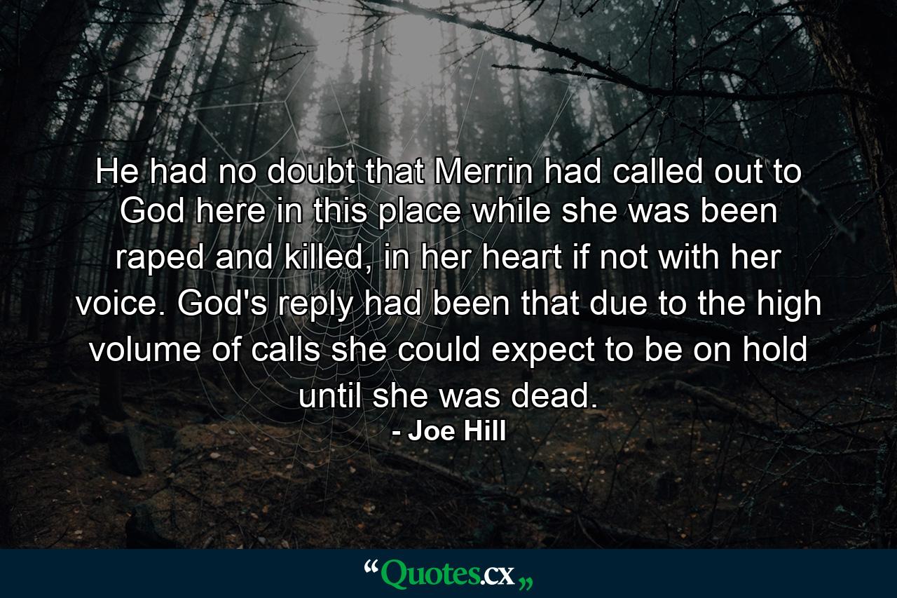 He had no doubt that Merrin had called out to God here in this place while she was been raped and killed, in her heart if not with her voice. God's reply had been that due to the high volume of calls she could expect to be on hold until she was dead. - Quote by Joe Hill