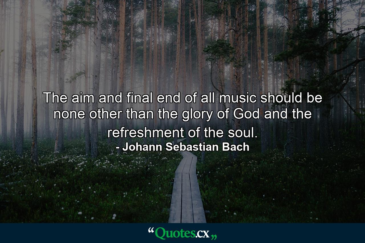 The aim and final end of all music should be none other than the glory of God and the refreshment of the soul. - Quote by Johann Sebastian Bach