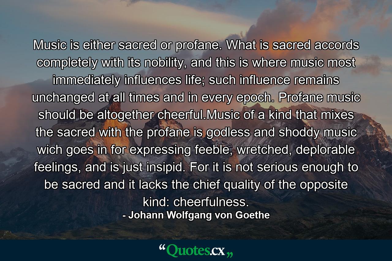 Music is either sacred or profane. What is sacred accords completely with its nobility, and this is where music most immediately influences life; such influence remains unchanged at all times and in every epoch. Profane music should be altogether cheerful.Music of a kind that mixes the sacred with the profane is godless and shoddy music wich goes in for expressing feeble, wretched, deplorable feelings, and is just insipid. For it is not serious enough to be sacred and it lacks the chief quality of the opposite kind: cheerfulness. - Quote by Johann Wolfgang von Goethe