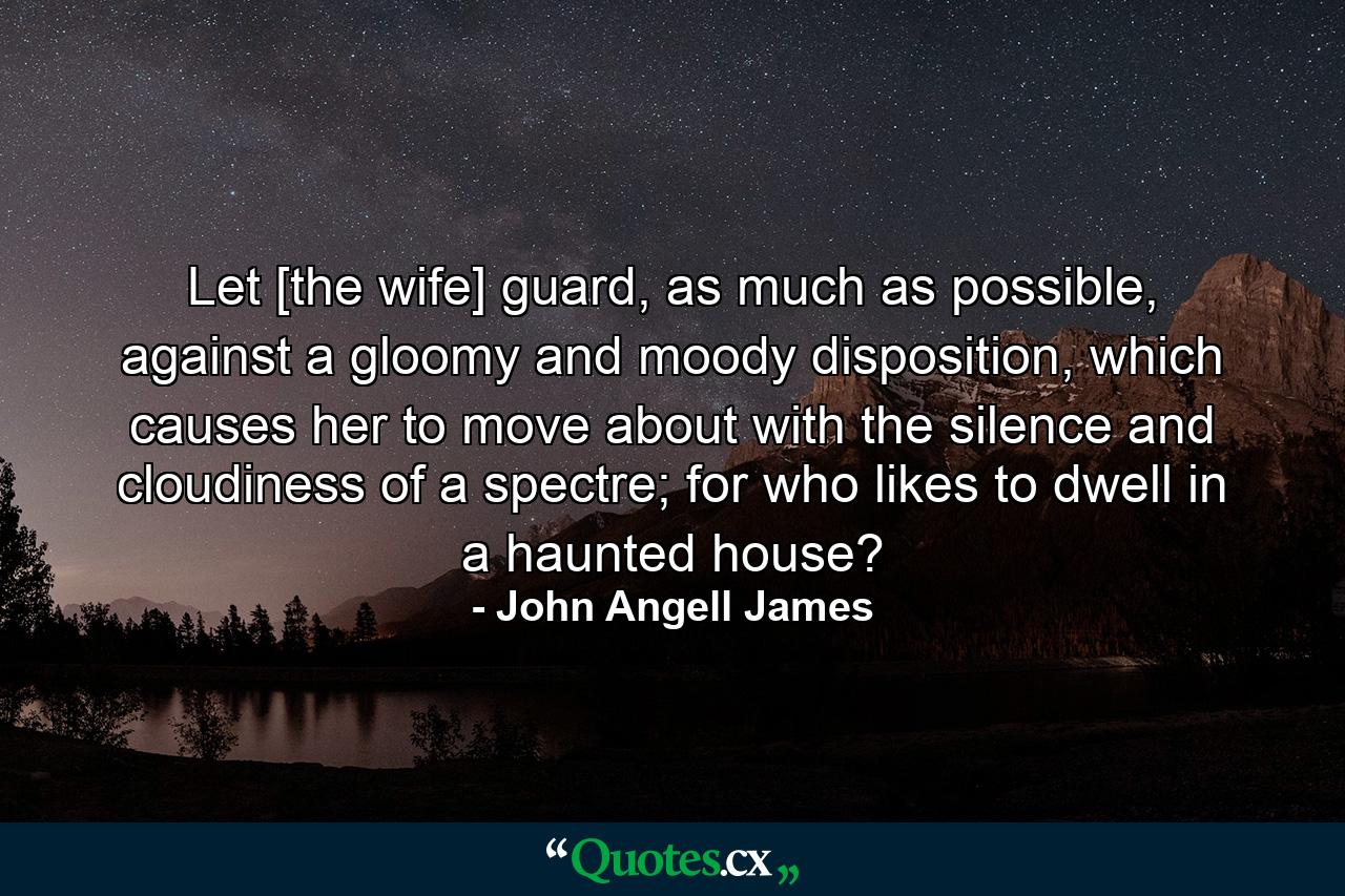 Let [the wife] guard, as much as possible, against a gloomy and moody disposition, which causes her to move about with the silence and cloudiness of a spectre; for who likes to dwell in a haunted house? - Quote by John Angell James