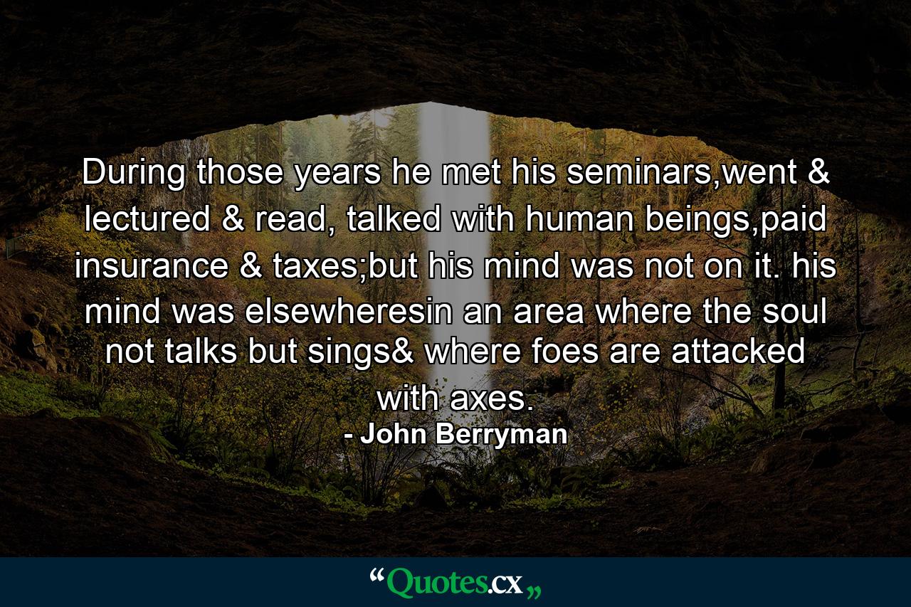 During those years he met his seminars,went & lectured & read, talked with human beings,paid insurance & taxes;but his mind was not on it. his mind was elsewheresin an area where the soul not talks but sings& where foes are attacked with axes. - Quote by John Berryman