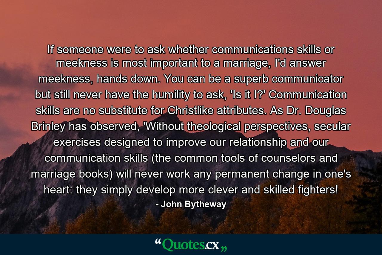 If someone were to ask whether communications skills or meekness is most important to a marriage, I'd answer meekness, hands down. You can be a superb communicator but still never have the humility to ask, 'Is it I?' Communication skills are no substitute for Christlike attributes. As Dr. Douglas Brinley has observed, 'Without theological perspectives, secular exercises designed to improve our relationship and our communication skills (the common tools of counselors and marriage books) will never work any permanent change in one's heart: they simply develop more clever and skilled fighters! - Quote by John Bytheway