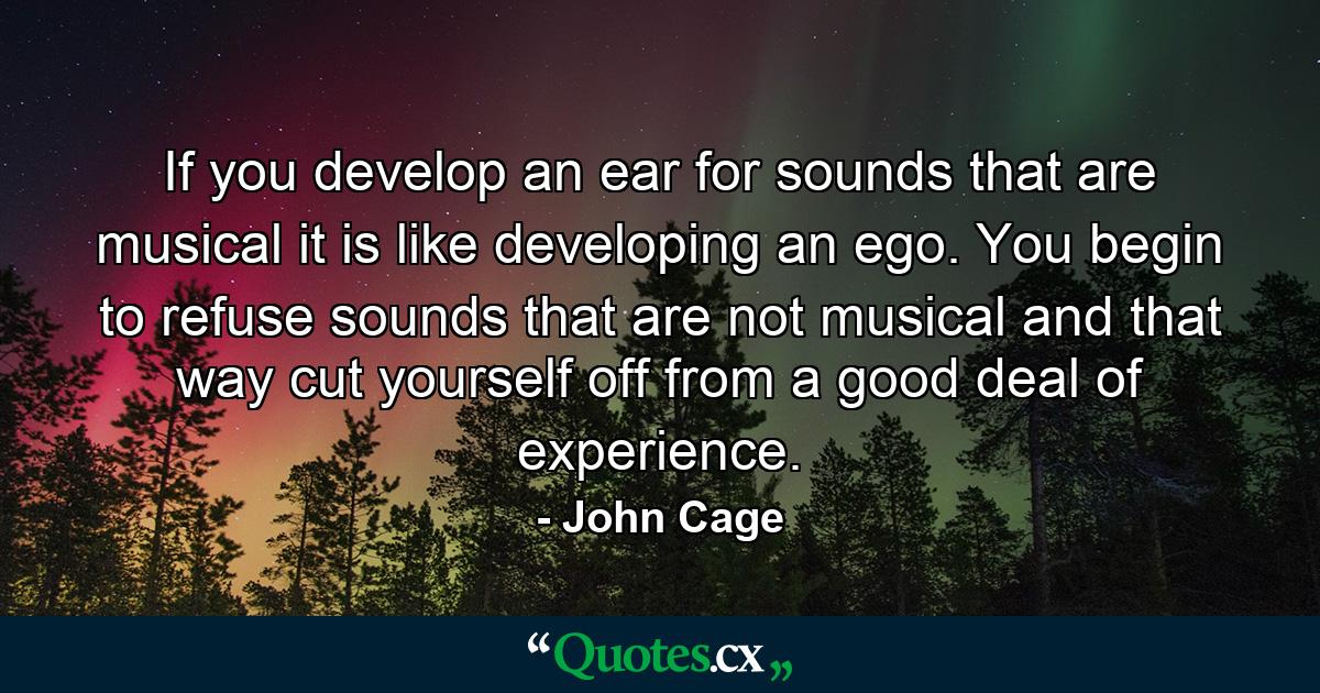 If you develop an ear for sounds that are musical it is like developing an ego. You begin to refuse sounds that are not musical and that way cut yourself off from a good deal of experience. - Quote by John Cage