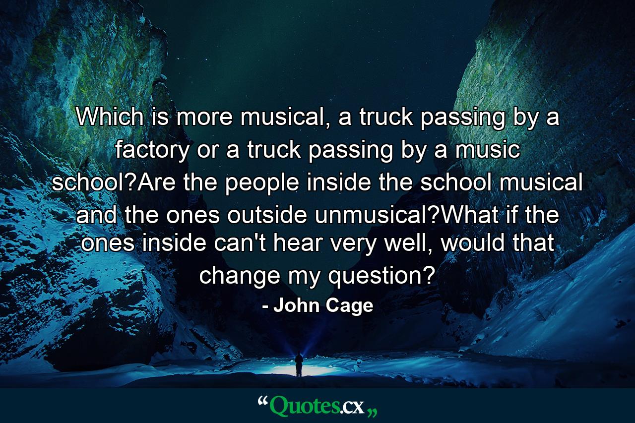 Which is more musical, a truck passing by a factory or a truck passing by a music school?Are the people inside the school musical and the ones outside unmusical?What if the ones inside can't hear very well, would that change my question? - Quote by John Cage