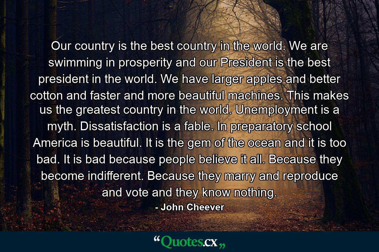 Our country is the best country in the world. We are swimming in prosperity and our President is the best president in the world. We have larger apples and better cotton and faster and more beautiful machines. This makes us the greatest country in the world. Unemployment is a myth. Dissatisfaction is a fable. In preparatory school America is beautiful. It is the gem of the ocean and it is too bad. It is bad because people believe it all. Because they become indifferent. Because they marry and reproduce and vote and they know nothing. - Quote by John Cheever