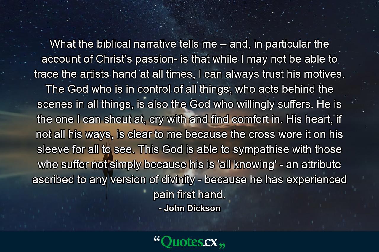 What the biblical narrative tells me – and, in particular the account of Christ’s passion- is that while I may not be able to trace the artists hand at all times, I can always trust his motives. The God who is in control of all things, who acts behind the scenes in all things, is also the God who willingly suffers. He is the one I can shout at, cry with and find comfort in. His heart, if not all his ways, is clear to me because the cross wore it on his sleeve for all to see. This God is able to sympathise with those who suffer not simply because his is 'all knowing' - an attribute ascribed to any version of divinity - because he has experienced pain first hand. - Quote by John Dickson