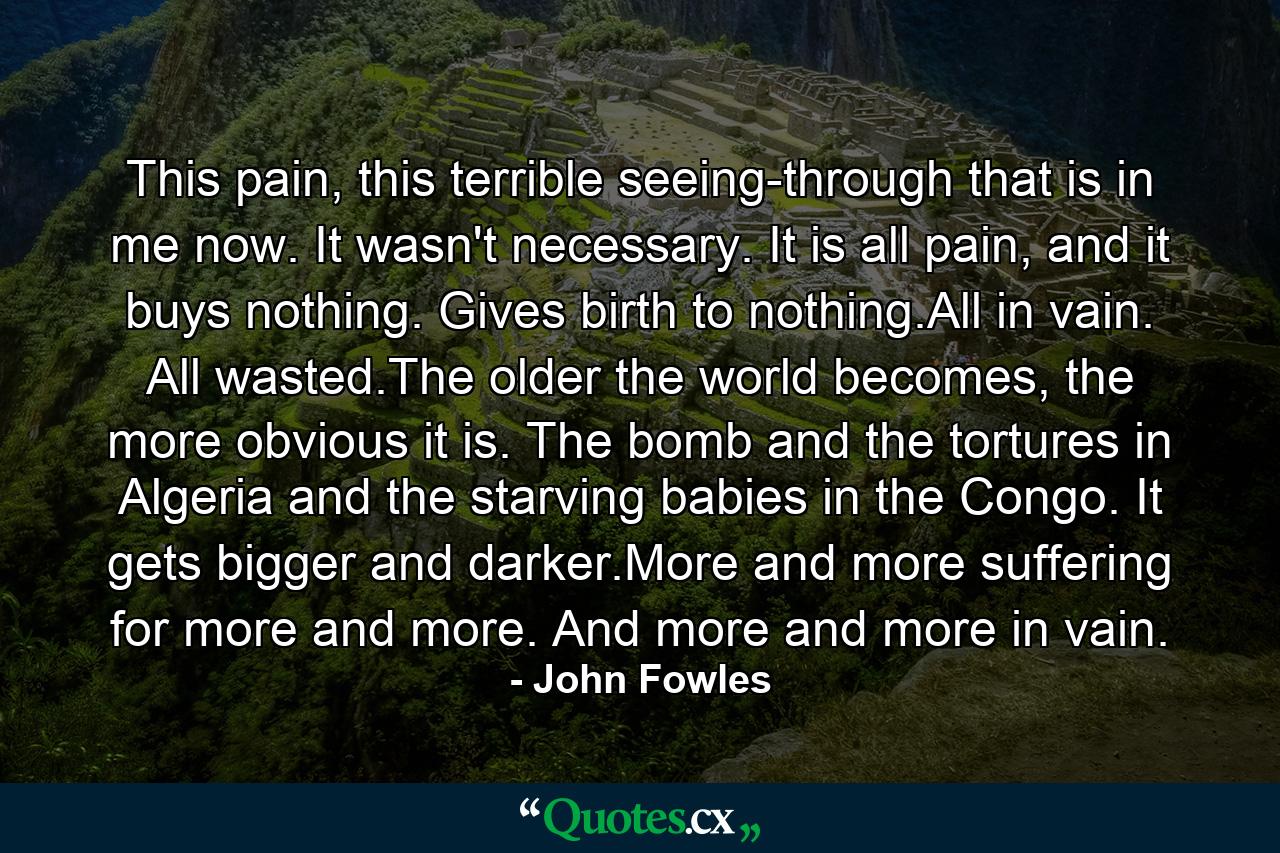 This pain, this terrible seeing-through that is in me now. It wasn't necessary. It is all pain, and it buys nothing. Gives birth to nothing.All in vain. All wasted.The older the world becomes, the more obvious it is. The bomb and the tortures in Algeria and the starving babies in the Congo. It gets bigger and darker.More and more suffering for more and more. And more and more in vain. - Quote by John Fowles