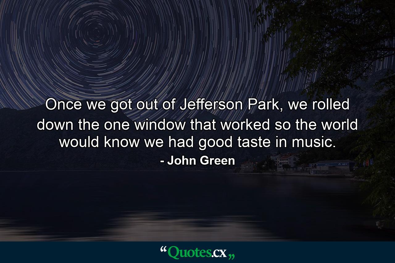 Once we got out of Jefferson Park, we rolled down the one window that worked so the world would know we had good taste in music. - Quote by John Green