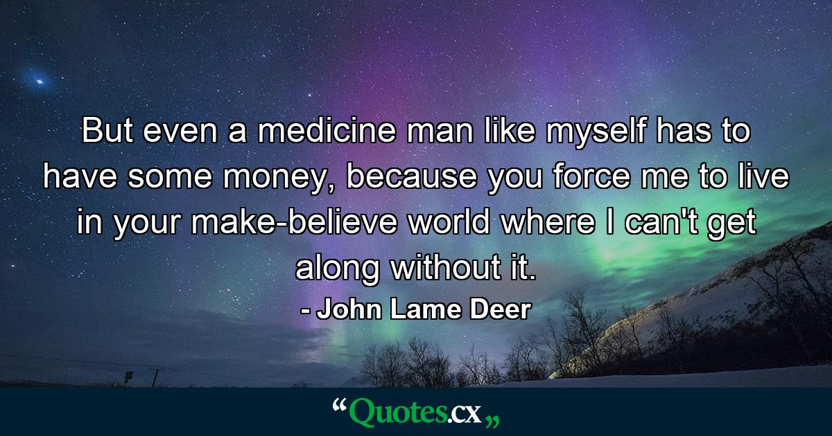 But even a medicine man like myself has to have some money, because you force me to live in your make-believe world where I can't get along without it. - Quote by John Lame Deer