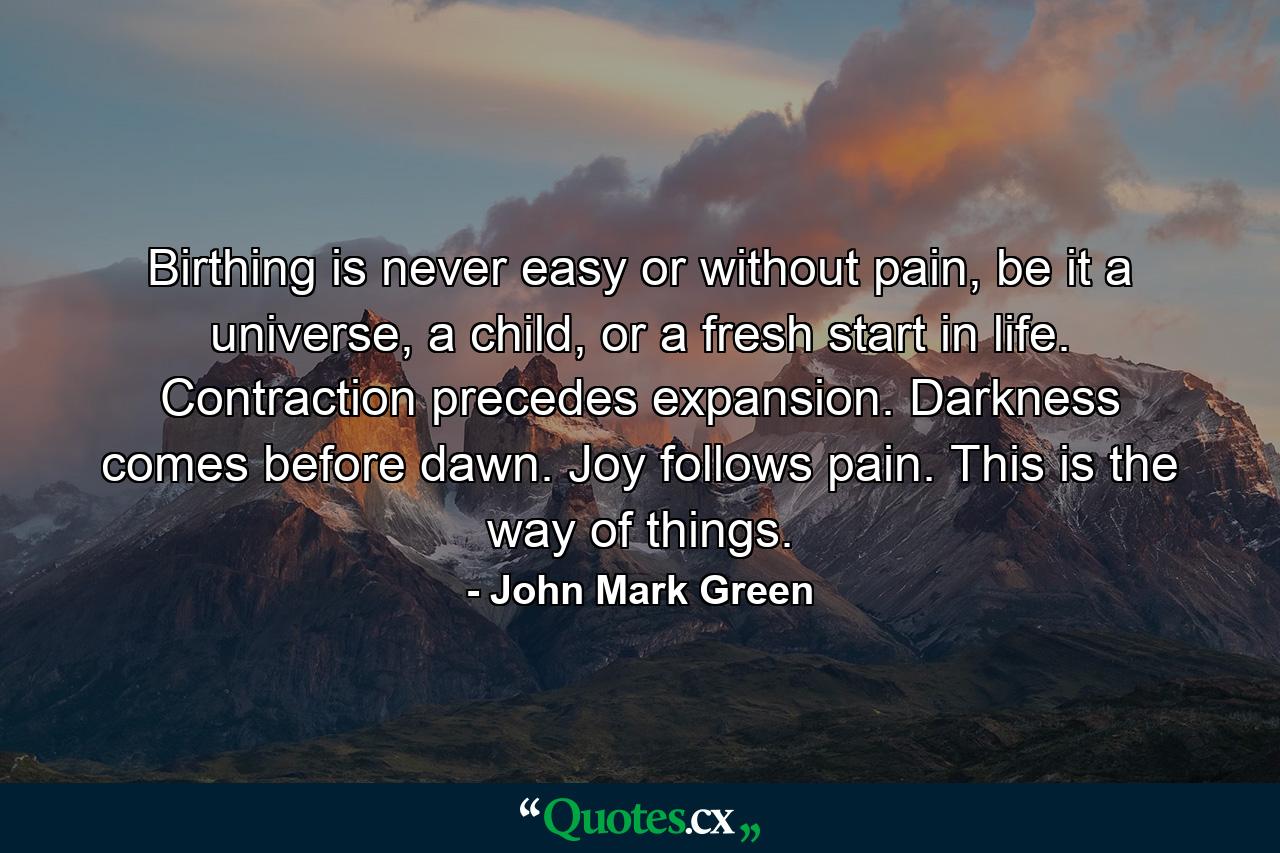 Birthing is never easy or without pain, be it a universe, a child, or a fresh start in life. Contraction precedes expansion. Darkness comes before dawn. Joy follows pain. This is the way of things. - Quote by John Mark Green