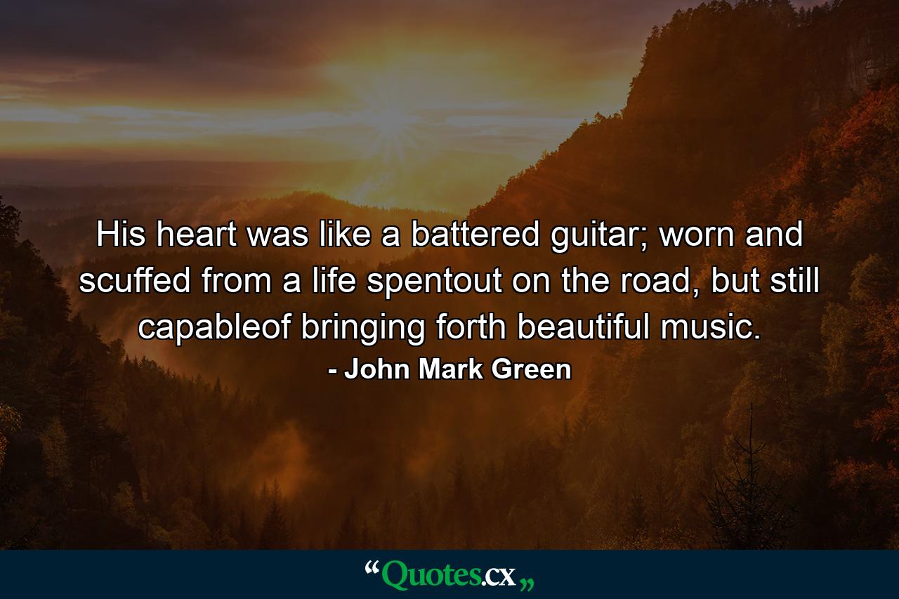 His heart was like a battered guitar; worn and scuffed from a life spentout on the road, but still capableof bringing forth beautiful music. - Quote by John Mark Green