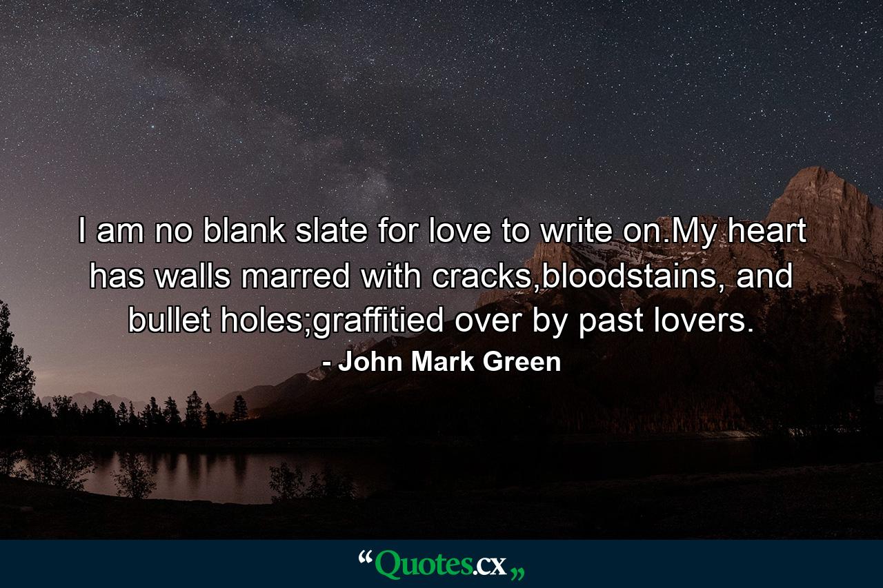 I am no blank slate for love to write on.My heart has walls marred with cracks,bloodstains, and bullet holes;graffitied over by past lovers. - Quote by John Mark Green