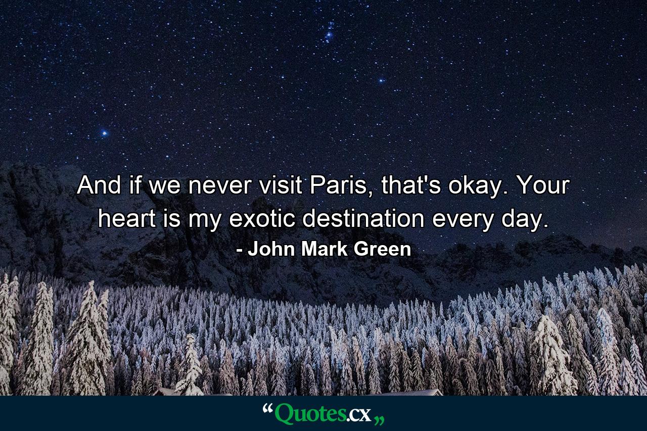 And if we never visit Paris, that's okay. Your heart is my exotic destination every day. - Quote by John Mark Green