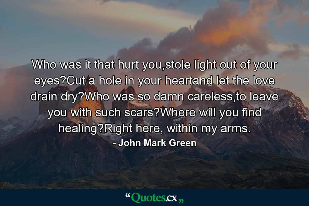 Who was it that hurt you,stole light out of your eyes?Cut a hole in your heartand let the love drain dry?Who was so damn careless,to leave you with such scars?Where will you find healing?Right here, within my arms. - Quote by John Mark Green