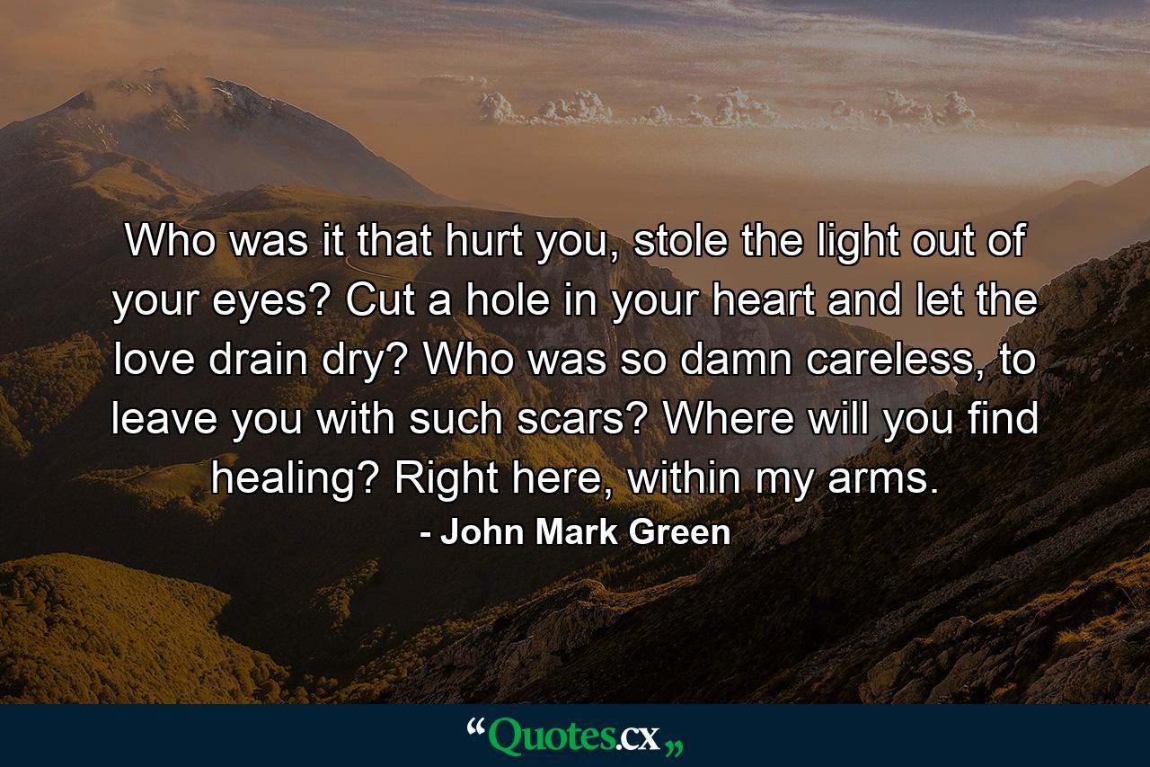 Who was it that hurt you, stole the light out of your eyes? Cut a hole in your heart and let the love drain dry? Who was so damn careless, to leave you with such scars? Where will you find healing? Right here, within my arms. - Quote by John Mark Green