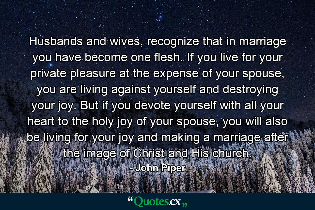 Husbands and wives, recognize that in marriage you have become one flesh. If you live for your private pleasure at the expense of your spouse, you are living against yourself and destroying your joy. But if you devote yourself with all your heart to the holy joy of your spouse, you will also be living for your joy and making a marriage after the image of Christ and His church. - Quote by John Piper