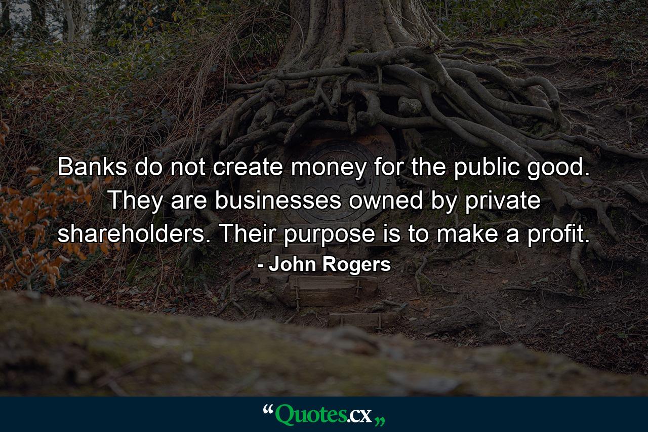 Banks do not create money for the public good. They are businesses owned by private shareholders. Their purpose is to make a profit. - Quote by John Rogers