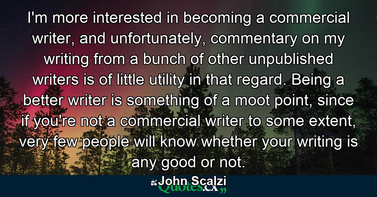 I'm more interested in becoming a commercial writer, and unfortunately, commentary on my writing from a bunch of other unpublished writers is of little utility in that regard. Being a better writer is something of a moot point, since if you're not a commercial writer to some extent, very few people will know whether your writing is any good or not. - Quote by John Scalzi