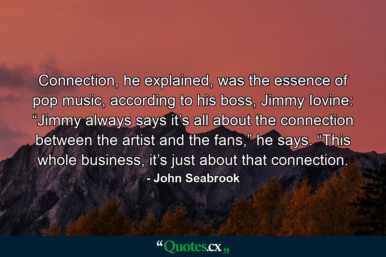 Connection, he explained, was the essence of pop music, according to his boss, Jimmy Iovine: “Jimmy always says it’s all about the connection between the artist and the fans,” he says. “This whole business, it’s just about that connection. - Quote by John Seabrook