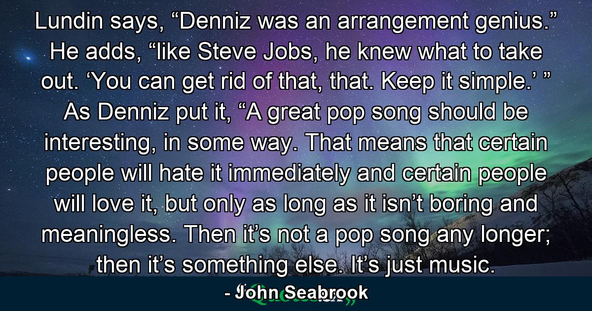 Lundin says, “Denniz was an arrangement genius.” He adds, “like Steve Jobs, he knew what to take out. ‘You can get rid of that, that. Keep it simple.’ ” As Denniz put it, “A great pop song should be interesting, in some way. That means that certain people will hate it immediately and certain people will love it, but only as long as it isn’t boring and meaningless. Then it’s not a pop song any longer; then it’s something else. It’s just music. - Quote by John Seabrook