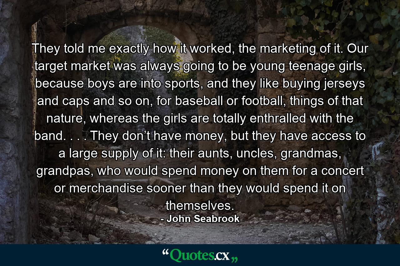 They told me exactly how it worked, the marketing of it. Our target market was always going to be young teenage girls, because boys are into sports, and they like buying jerseys and caps and so on, for baseball or football, things of that nature, whereas the girls are totally enthralled with the band. . . . They don’t have money, but they have access to a large supply of it: their aunts, uncles, grandmas, grandpas, who would spend money on them for a concert or merchandise sooner than they would spend it on themselves. - Quote by John Seabrook