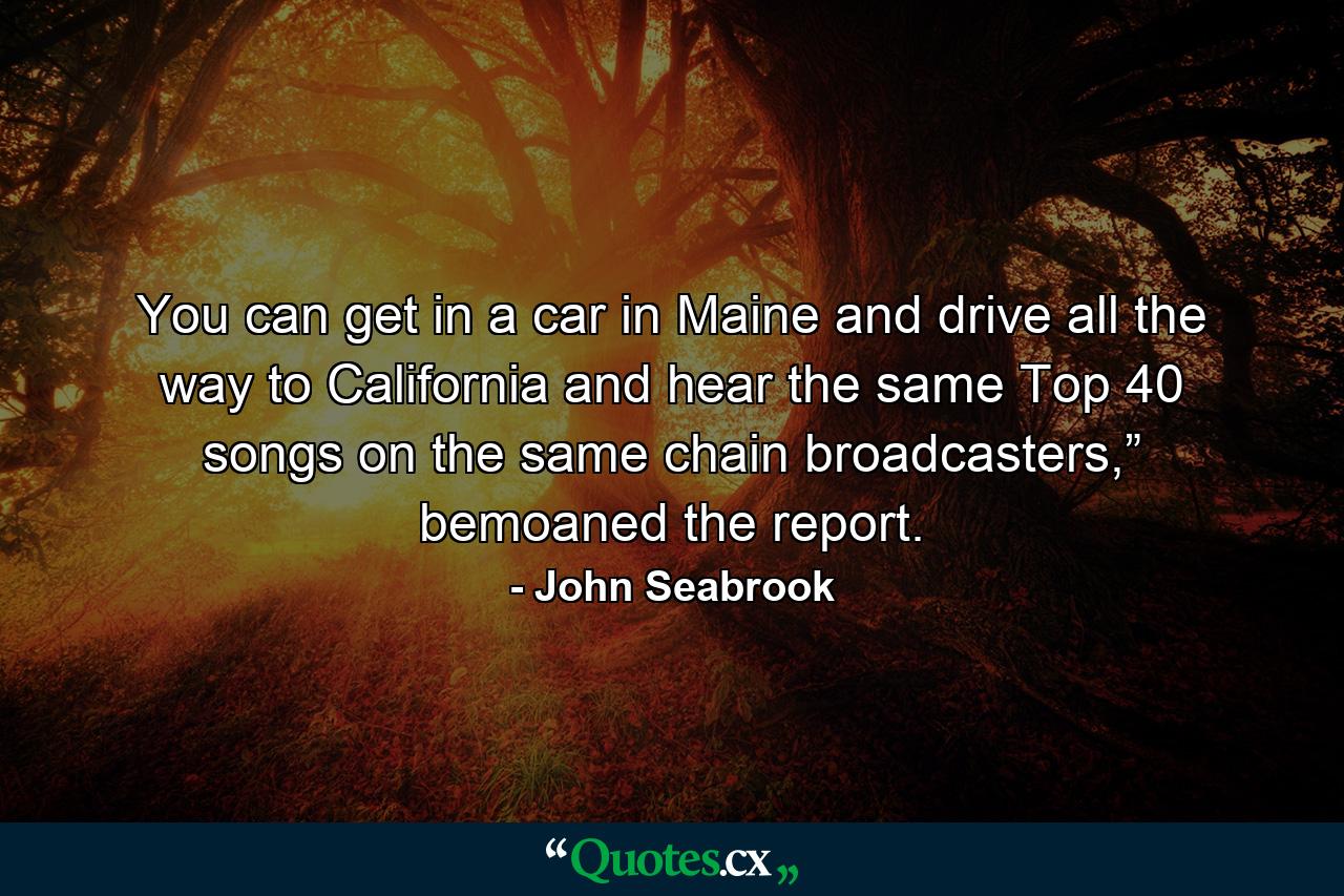 You can get in a car in Maine and drive all the way to California and hear the same Top 40 songs on the same chain broadcasters,” bemoaned the report. - Quote by John Seabrook