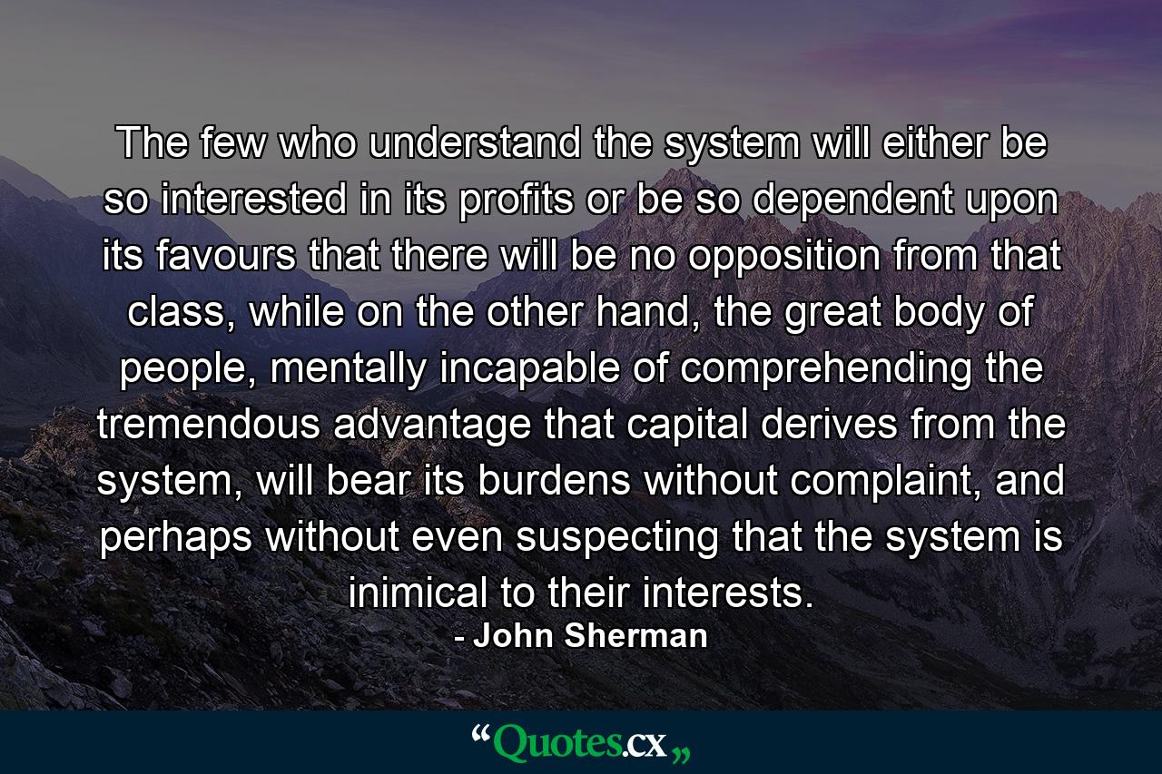 The few who understand the system will either be so interested in its profits or be so dependent upon its favours that there will be no opposition from that class, while on the other hand, the great body of people, mentally incapable of comprehending the tremendous advantage that capital derives from the system, will bear its burdens without complaint, and perhaps without even suspecting that the system is inimical to their interests. - Quote by John Sherman