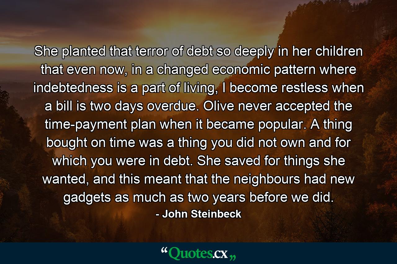 She planted that terror of debt so deeply in her children that even now, in a changed economic pattern where indebtedness is a part of living, I become restless when a bill is two days overdue. Olive never accepted the time-payment plan when it became popular. A thing bought on time was a thing you did not own and for which you were in debt. She saved for things she wanted, and this meant that the neighbours had new gadgets as much as two years before we did. - Quote by John Steinbeck