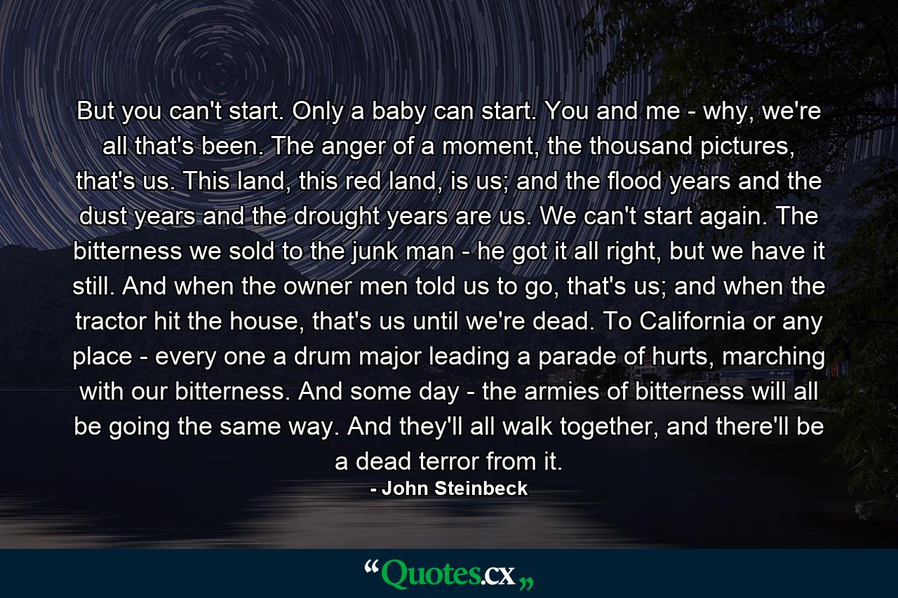 But you can't start. Only a baby can start. You and me - why, we're all that's been. The anger of a moment, the thousand pictures, that's us. This land, this red land, is us; and the flood years and the dust years and the drought years are us. We can't start again. The bitterness we sold to the junk man - he got it all right, but we have it still. And when the owner men told us to go, that's us; and when the tractor hit the house, that's us until we're dead. To California or any place - every one a drum major leading a parade of hurts, marching with our bitterness. And some day - the armies of bitterness will all be going the same way. And they'll all walk together, and there'll be a dead terror from it. - Quote by John Steinbeck