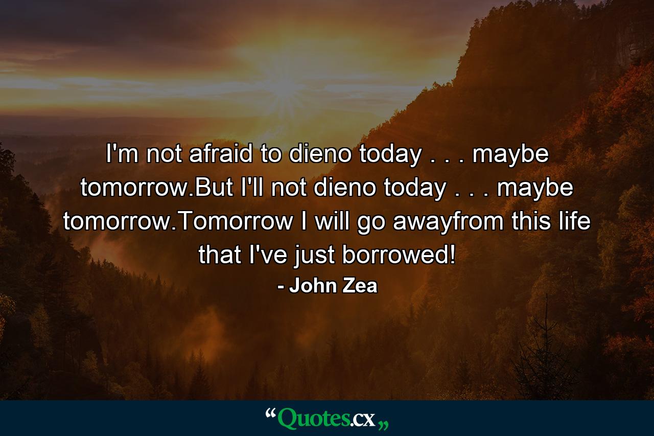 I'm not afraid to dieno today . . . maybe tomorrow.But I'll not dieno today . . . maybe tomorrow.Tomorrow I will go awayfrom this life that I've just borrowed! - Quote by John Zea