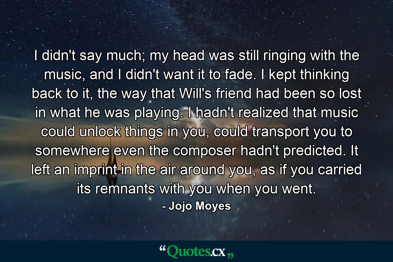 I didn't say much; my head was still ringing with the music, and I didn't want it to fade. I kept thinking back to it, the way that Will's friend had been so lost in what he was playing. I hadn't realized that music could unlock things in you, could transport you to somewhere even the composer hadn't predicted. It left an imprint in the air around you, as if you carried its remnants with you when you went. - Quote by Jojo Moyes